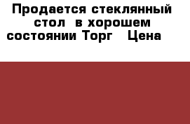 Продается стеклянный стол, в хорошем состоянии.Торг › Цена ­ 3 000 - Челябинская обл., Челябинск г. Мебель, интерьер » Столы и стулья   . Челябинская обл.,Челябинск г.